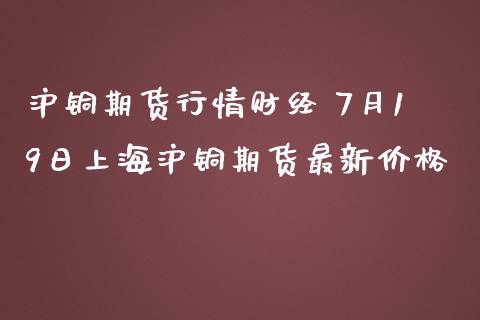 沪铜期货行情财经 7月19日上海沪铜期货最新价格