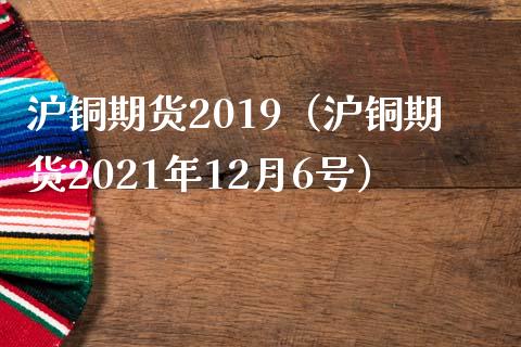 沪铜期货2019（沪铜期货2021年12月6号）