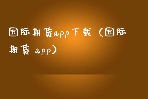 国际期货app下载（国际期货 app）