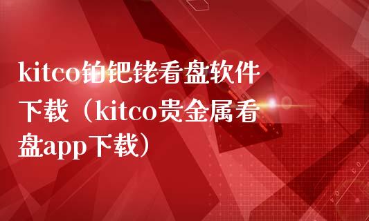 kitco铂钯铑看盘软件下载（kitco贵金属看盘app下载）