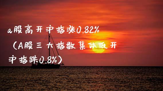 a股高开沪指涨0.82%（A股三大指数集体低开 沪指跌0.8%）