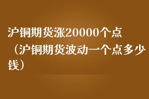 沪铜期货涨20000个点（沪铜期货波动一个点多少钱）