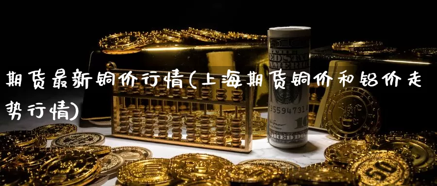 期货最新铜价行情(上海期货铜价和铝价走势行情)