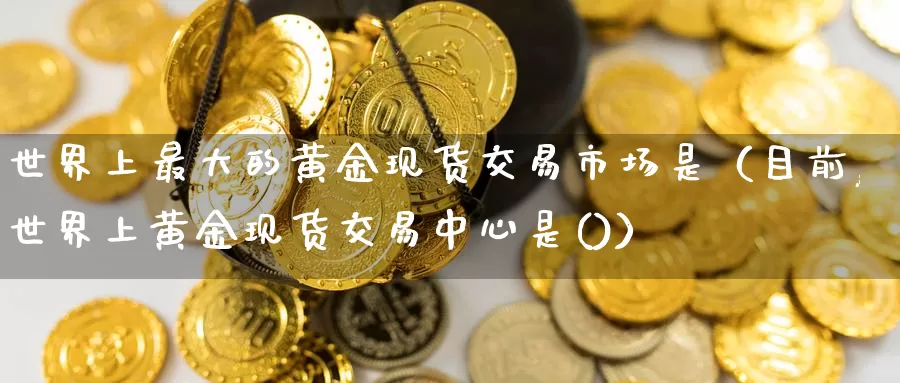 世界上最大的黄金现货交易市场是（目前,世界上黄金现货交易中心是()）